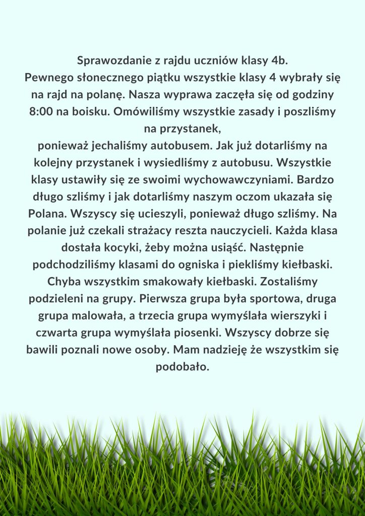 Sprawozdanie z rajdu uczniów klasy 4b. Pewnego słonecznego piątku wszystkie klasy 4 wybrały się na rajd na polanę.Nasza wyprawa zaczęła się od godziny 800 na boisku.Omówiliśmy wszystkie zasady i p